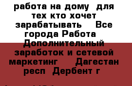 работа на дому  для тех кто хочет зарабатывать. - Все города Работа » Дополнительный заработок и сетевой маркетинг   . Дагестан респ.,Дербент г.